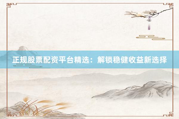 正规股票配资平台精选：解锁稳健收益新选择