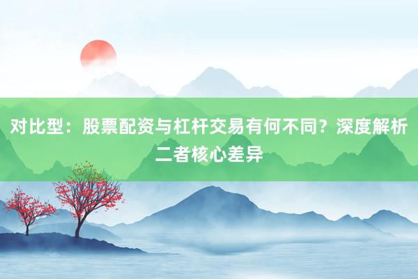 对比型:股票配资与杠杆交易有何不同?深度解析二者核心差异