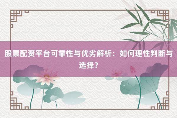 股票配资平台可靠性与优劣解析：如何理性判断与选择？