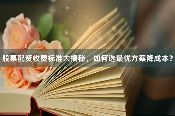 股票配资收费标准大揭秘，如何选最优方案降成本？