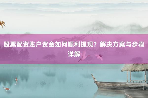 股票配资账户资金如何顺利提现？解决方案与步骤详解