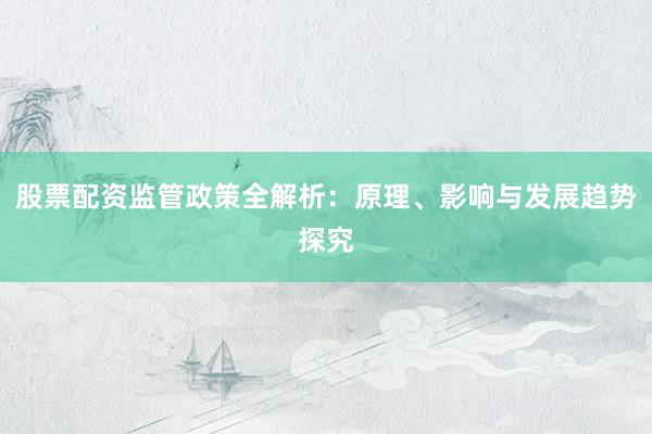 股票配资监管政策全解析：原理、影响与发展趋势探究