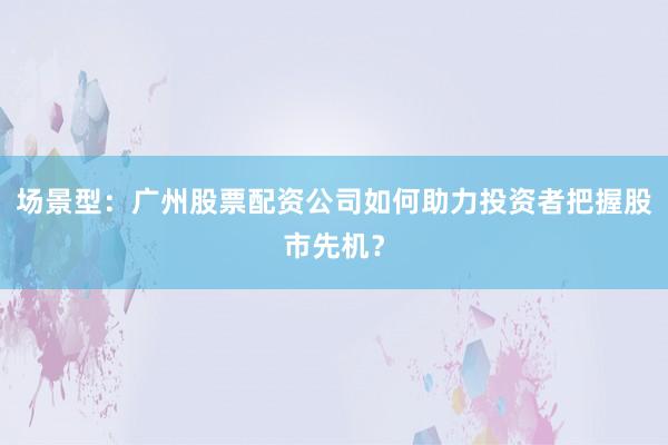 场景型：广州股票配资公司如何助力投资者把握股市先机？