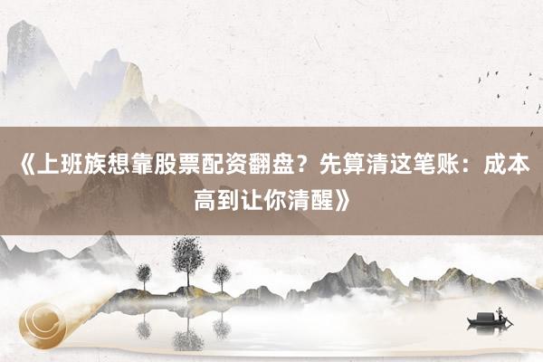 《上班族想靠股票配资翻盘？先算清这笔账：成本高到让你清醒》