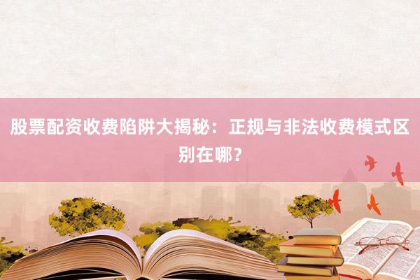 股票配资收费陷阱大揭秘：正规与非法收费模式区别在哪？