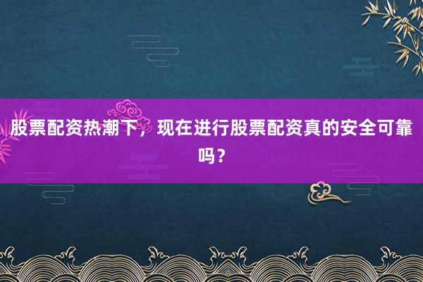 股票配资热潮下，现在进行股票配资真的安全可靠吗？