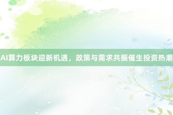 AI算力板块迎新机遇，政策与需求共振催生投资热潮
