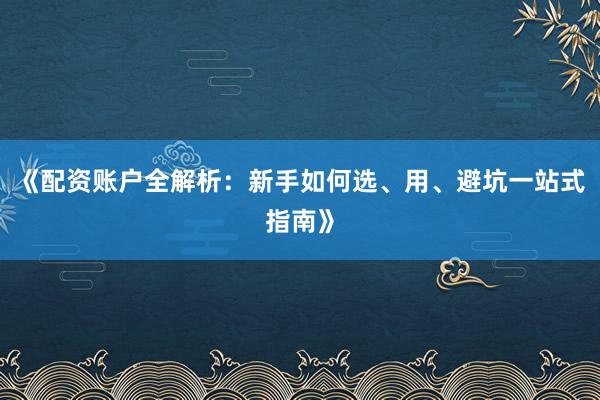 《配资账户全解析：新手如何选、用、避坑一站式指南》
