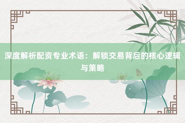 深度解析配资专业术语：解锁交易背后的核心逻辑与策略