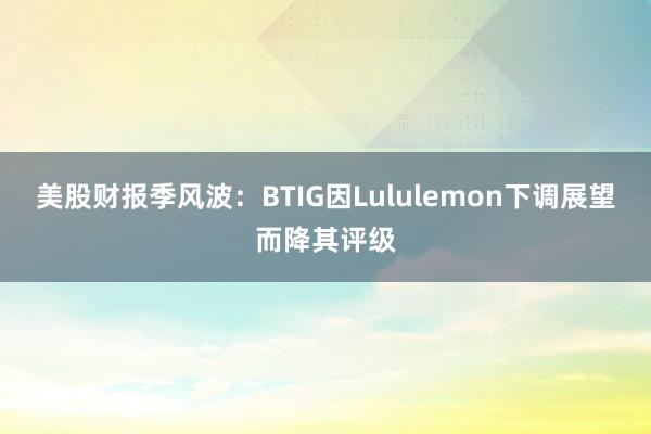 美股财报季风波：BTIG因Lululemon下调展望而降其评级