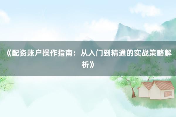 《配资账户操作指南：从入门到精通的实战策略解析》
