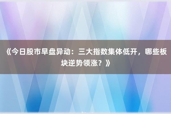 《今日股市早盘异动:三大指数集体低开,哪些板块逆势领涨?》