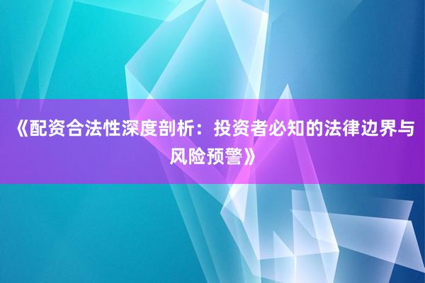 《配资合法性深度剖析：投资者必知的法律边界与风险预警》