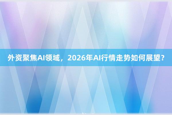 外资聚焦AI领域，2026年AI行情走势如何展望？