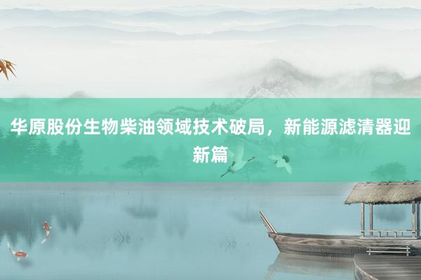 华原股份生物柴油领域技术破局，新能源滤清器迎新篇