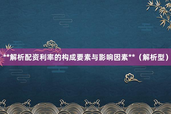 **解析配资利率的构成要素与影响因素**（解析型）