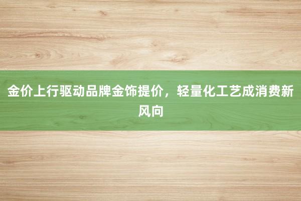 金价上行驱动品牌金饰提价，轻量化工艺成消费新风向