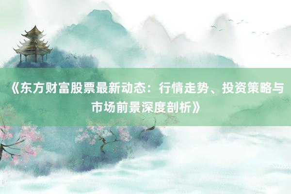 《东方财富股票最新动态：行情走势、投资策略与市场前景深度剖析》