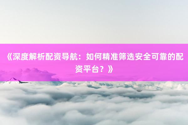 《深度解析配资导航：如何精准筛选安全可靠的配资平台？》