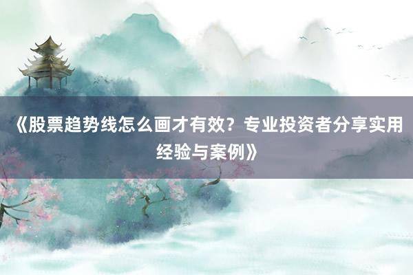 《股票趋势线怎么画才有效?专业投资者分享实用经验与案例》