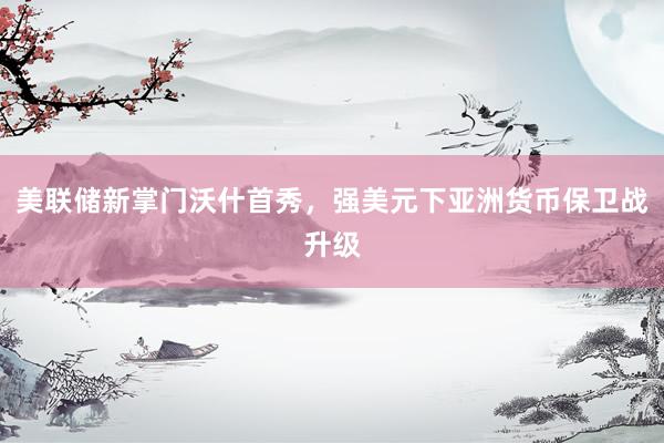 美联储新掌门沃什首秀，强美元下亚洲货币保卫战升级