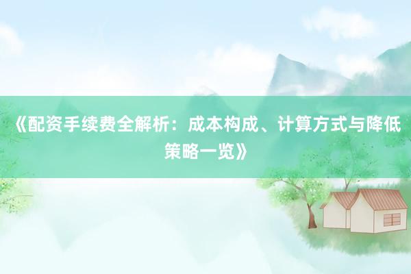 《配资手续费全解析：成本构成、计算方式与降低策略一览》