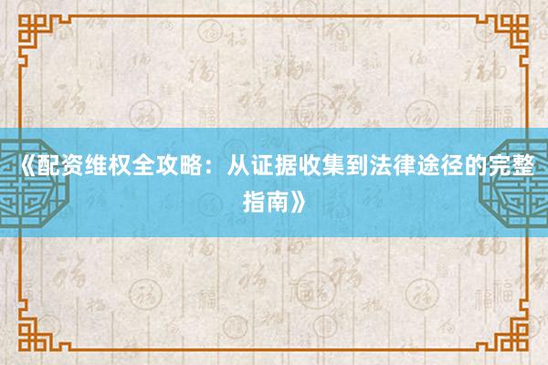 《配资维权全攻略：从证据收集到法律途径的完整指南》